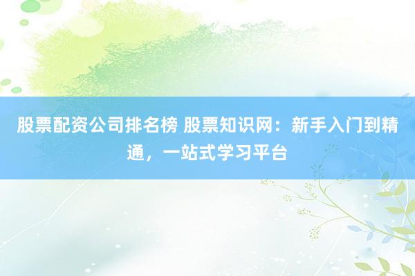 股票配资公司排名榜 股票知识网：新手入门到精通，一站式学习平台