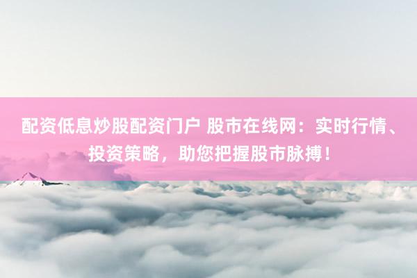 配资低息炒股配资门户 股市在线网：实时行情、投资策略，助您把握股市脉搏！