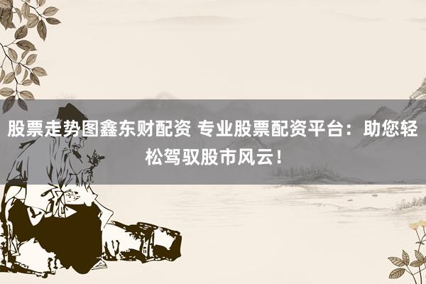 股票走势图鑫东财配资 专业股票配资平台：助您轻松驾驭股市风云！