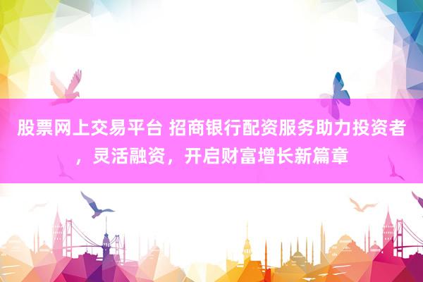 股票网上交易平台 招商银行配资服务助力投资者，灵活融资，开启财富增长新篇章