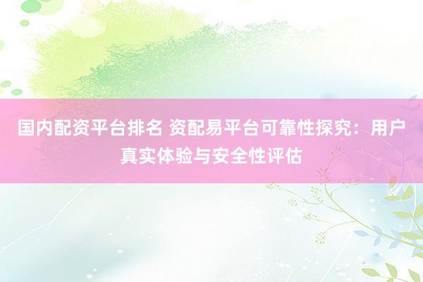 国内配资平台排名 资配易平台可靠性探究：用户真实体验与安全性评估