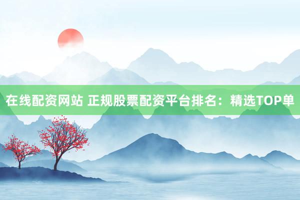 在线配资网站 正规股票配资平台排名：精选TOP单