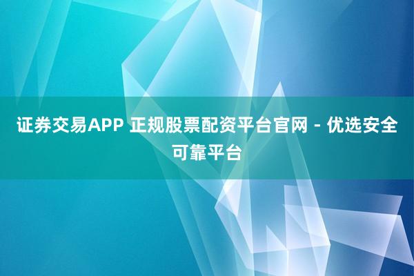 证券交易APP 正规股票配资平台官网 - 优选安全可靠平台