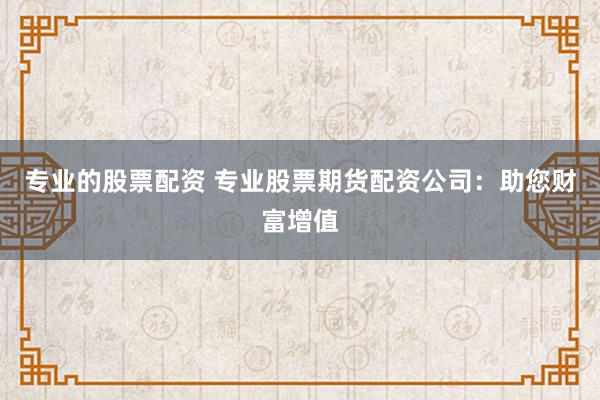 专业的股票配资 专业股票期货配资公司：助您财富增值
