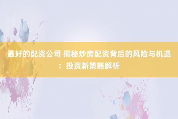 最好的配资公司 揭秘炒房配资背后的风险与机遇：投资新策略解析