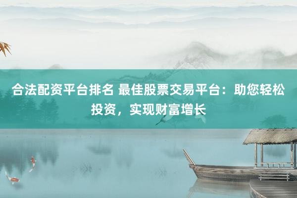 合法配资平台排名 最佳股票交易平台：助您轻松投资，实现财富增长