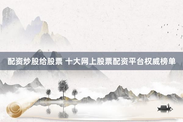 配资炒股给股票 十大网上股票配资平台权威榜单