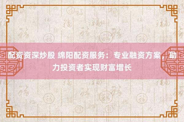 配资资深炒股 绵阳配资服务：专业融资方案，助力投资者实现财富增长