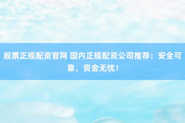 股票正规配资官网 国内正规配资公司推荐：安全可靠，资金无忧！