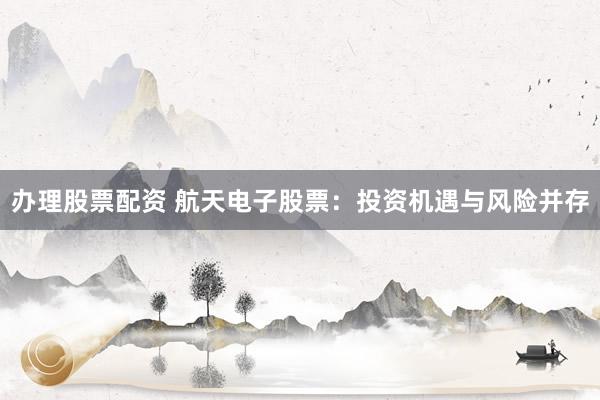 办理股票配资 航天电子股票：投资机遇与风险并存