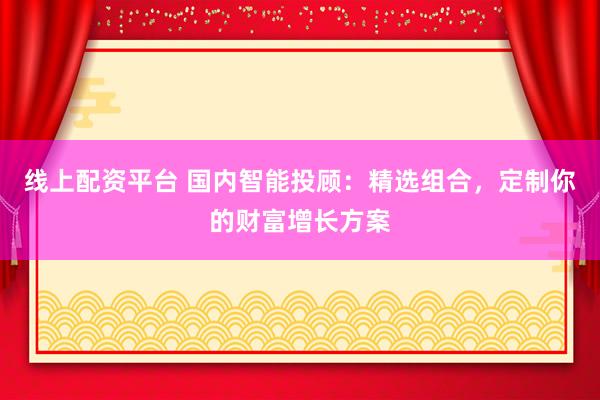 线上配资平台 国内智能投顾：精选组合，定制你的财富增长方案
