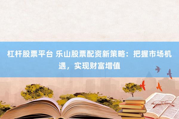 杠杆股票平台 乐山股票配资新策略：把握市场机遇，实现财富增值