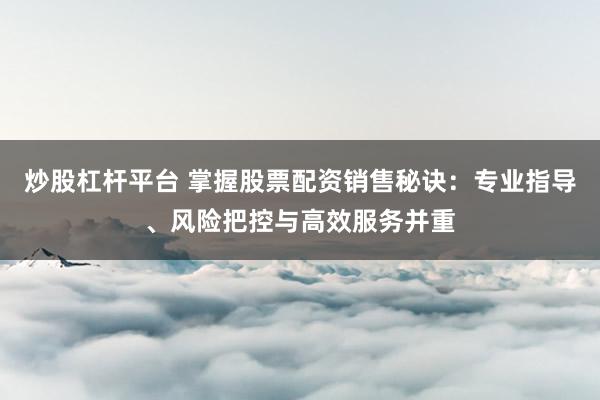 炒股杠杆平台 掌握股票配资销售秘诀：专业指导、风险把控与高效服务并重