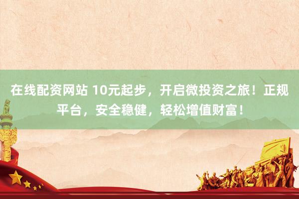 在线配资网站 10元起步，开启微投资之旅！正规平台，安全稳健，轻松增值财富！