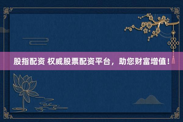 股指配资 权威股票配资平台，助您财富增值！