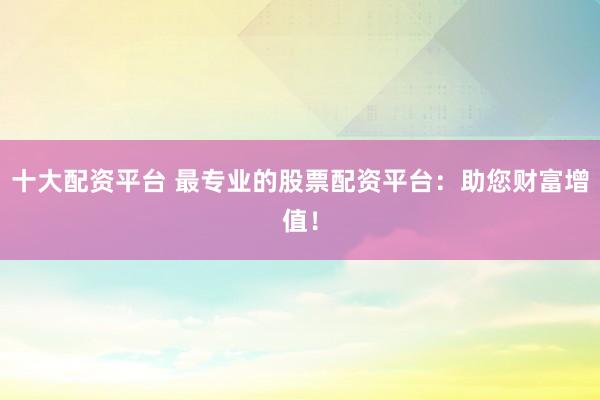 十大配资平台 最专业的股票配资平台：助您财富增值！