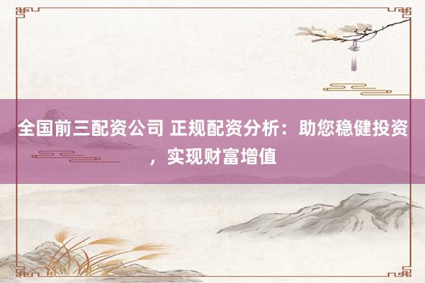 全国前三配资公司 正规配资分析：助您稳健投资，实现财富增值