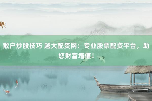 散户炒股技巧 越大配资网：专业股票配资平台，助您财富增值！