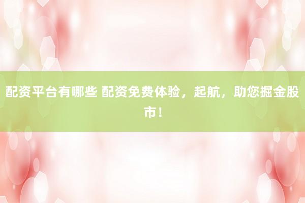 配资平台有哪些 配资免费体验，起航，助您掘金股市！