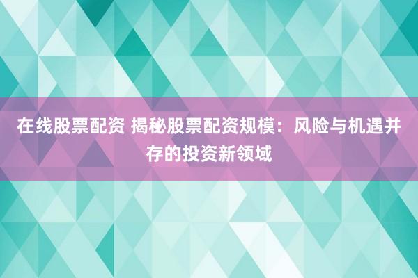 在线股票配资 揭秘股票配资规模：风险与机遇并存的投资新领域
