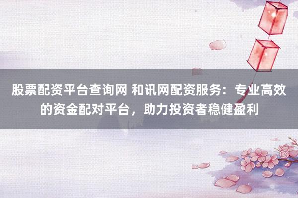 股票配资平台查询网 和讯网配资服务：专业高效的资金配对平台，助力投资者稳健盈利