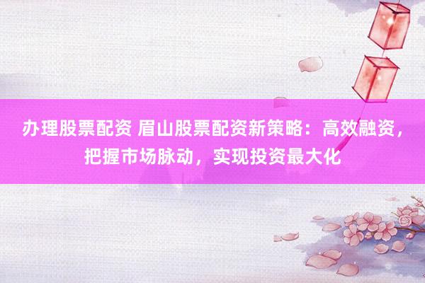 办理股票配资 眉山股票配资新策略：高效融资，把握市场脉动，实现投资最大化