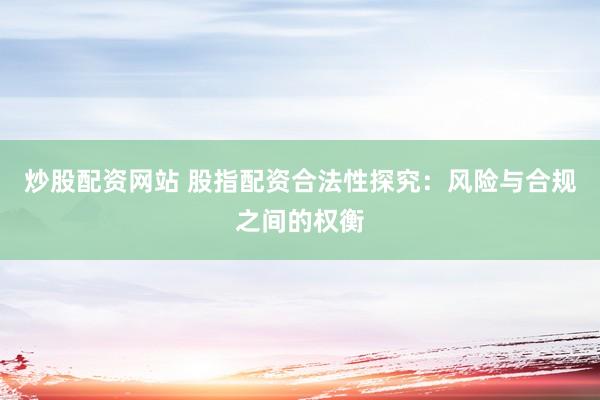 炒股配资网站 股指配资合法性探究：风险与合规之间的权衡