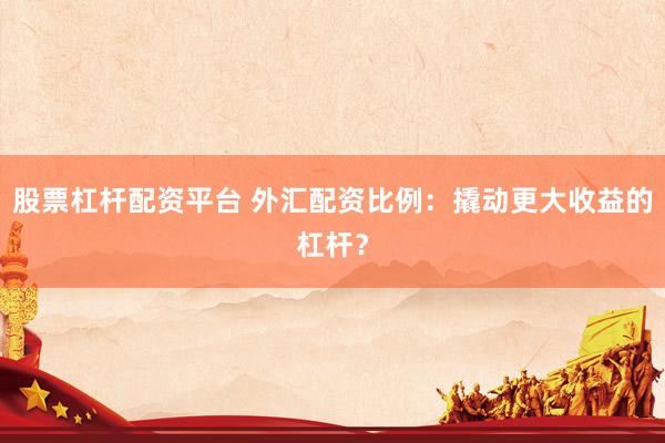 股票杠杆配资平台 外汇配资比例：撬动更大收益的杠杆？