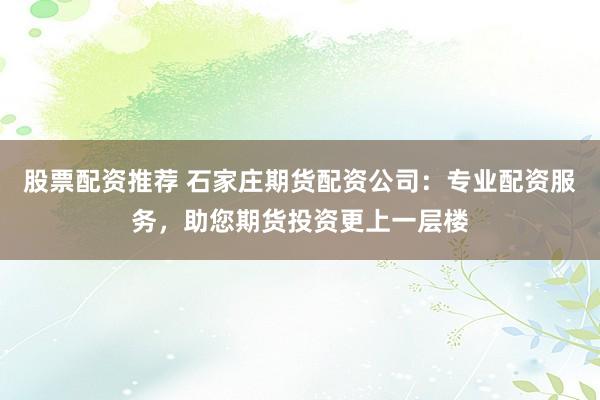 股票配资推荐 石家庄期货配资公司：专业配资服务，助您期货投资更上一层楼