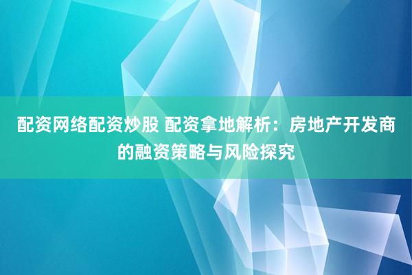 配资网络配资炒股 配资拿地解析：房地产开发商的融资策略与风险探究