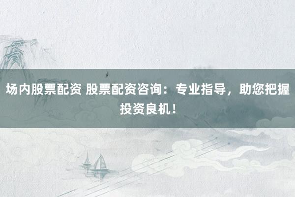 场内股票配资 股票配资咨询：专业指导，助您把握投资良机！