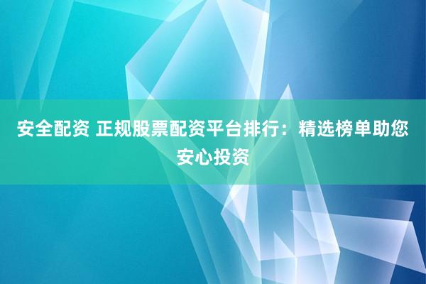 安全配资 正规股票配资平台排行：精选榜单助您安心投资