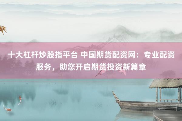 十大杠杆炒股指平台 中国期货配资网：专业配资服务，助您开启期货投资新篇章