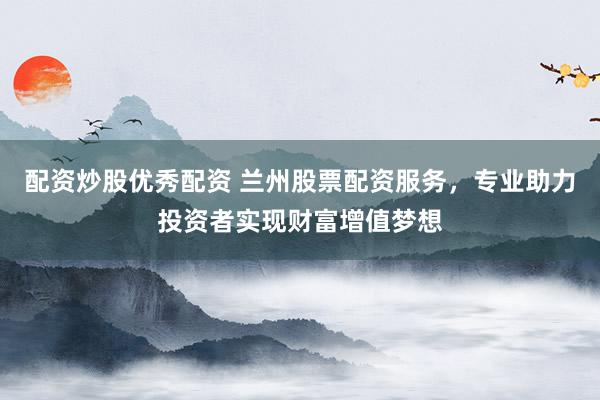 配资炒股优秀配资 兰州股票配资服务，专业助力投资者实现财富增值梦想