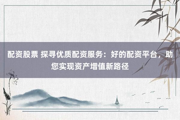 配资股票 探寻优质配资服务：好的配资平台，助您实现资产增值新路径
