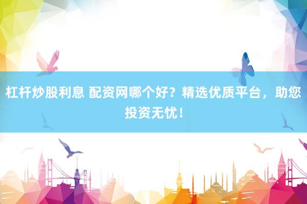 杠杆炒股利息 配资网哪个好？精选优质平台，助您投资无忧！
