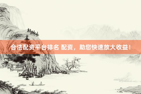合法配资平台排名 配资，助您快速放大收益！