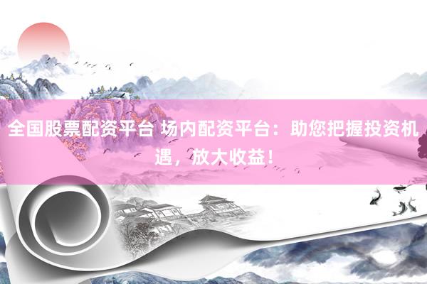 全国股票配资平台 场内配资平台：助您把握投资机遇，放大收益！