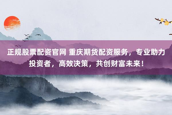 正规股票配资官网 重庆期货配资服务，专业助力投资者，高效决策，共创财富未来！