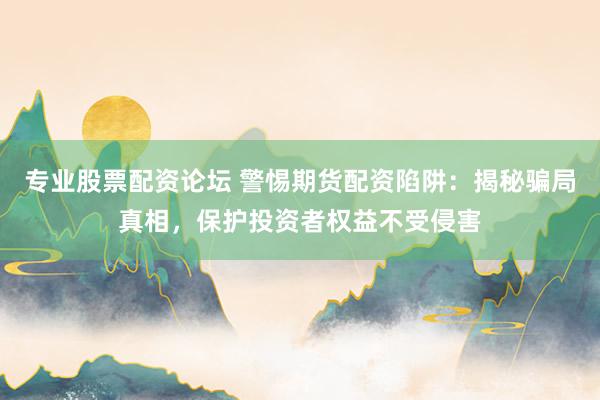 专业股票配资论坛 警惕期货配资陷阱：揭秘骗局真相，保护投资者权益不受侵害
