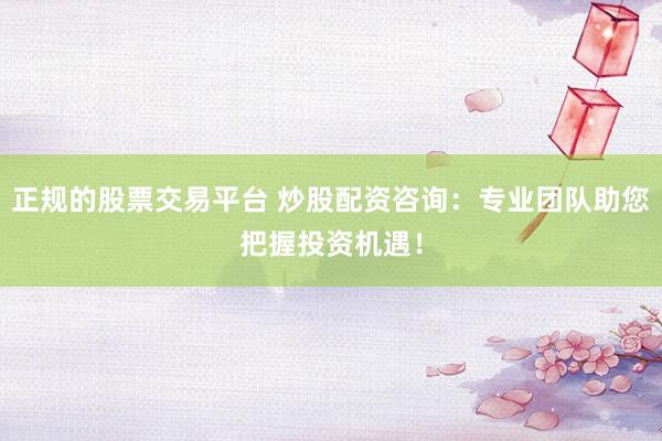 正规的股票交易平台 炒股配资咨询:专业团队助您把握投资机遇!