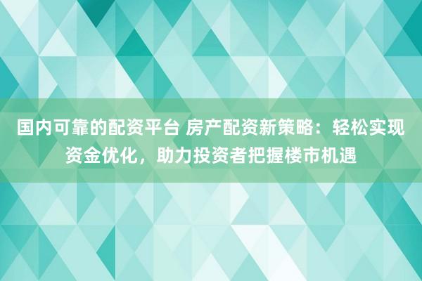 国内可靠的配资平台 房产配资新策略:轻松实现资金优化,助力投资者把握楼市机遇