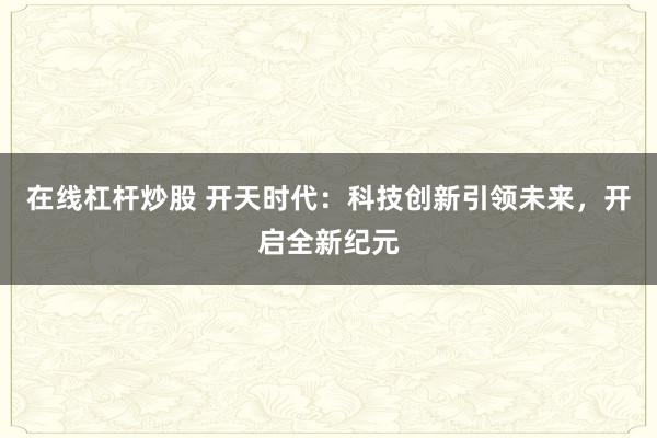 在线杠杆炒股 开天时代:科技创新引领未来,开启全新纪元