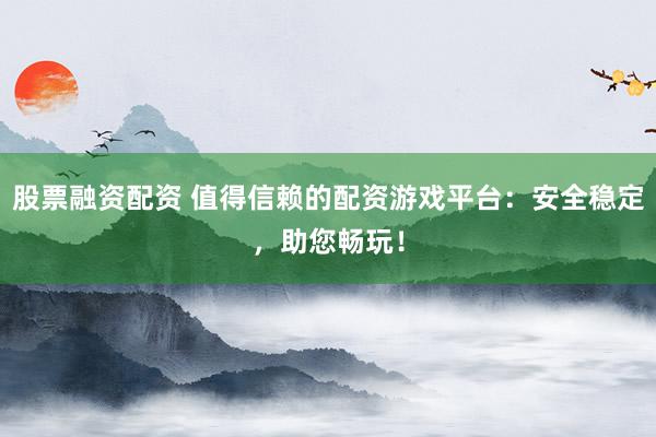 股票融资配资 值得信赖的配资游戏平台：安全稳定，助您畅玩！