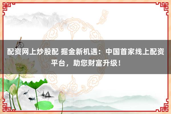 配资网上炒股配 掘金新机遇：中国首家线上配资平台，助您财富升级！