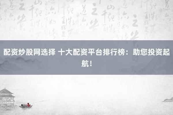 配资炒股网选择 十大配资平台排行榜:助您投资起航!