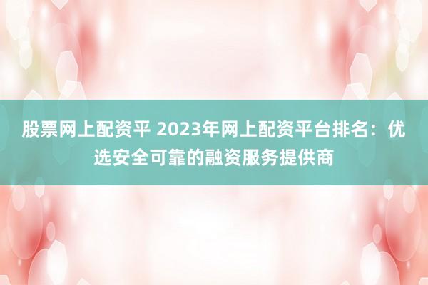 股票网上配资平 2023年网上配资平台排名：优选安全可靠的融资服务提供商