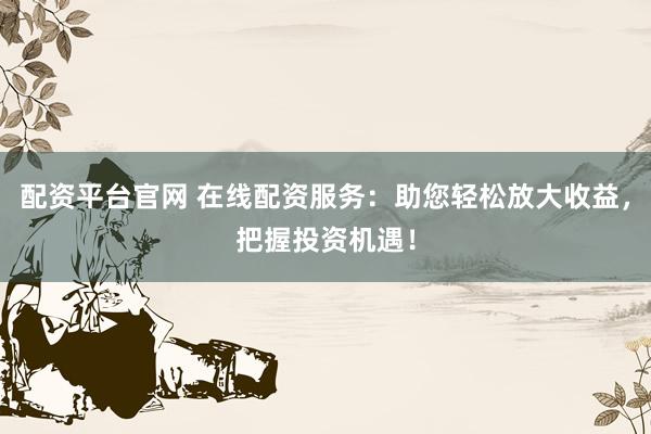 配资平台官网 在线配资服务：助您轻松放大收益，把握投资机遇！