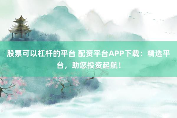 股票可以杠杆的平台 配资平台APP下载:精选平台,助您投资起航!