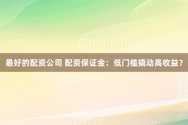 最好的配资公司 配资保证金：低门槛撬动高收益？